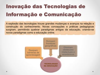 Inovação das Tecnologias de
Informação e Comunicação
A explosão das tecnologias trouxe grandes mudanças e avanços na relação e
construção do conhecimento. Novas concepções e práticas pedagógicas
surgiram, permitindo quebrar paradigmas antigos da educação, criando-se
novos paradigmas como a educação online.
TECNOLOGIAS
NA EDUCAÇÃO
Dissipam
barreiras de
aprendizagem
Rompem
fronteiras
geográficas
Eliminam
obstáculos
intelectuais e
económicos
 
