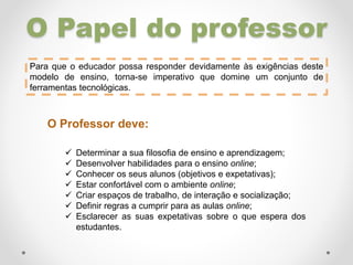 O Papel do professor
Para que o educador possa responder devidamente às exigências deste
modelo de ensino, torna-se imperativo que domine um conjunto de
ferramentas tecnológicas.
O Professor deve:
 Determinar a sua filosofia de ensino e aprendizagem;
 Desenvolver habilidades para o ensino online;
 Conhecer os seus alunos (objetivos e expetativas);
 Estar confortável com o ambiente online;
 Criar espaços de trabalho, de interação e socialização;
 Definir regras a cumprir para as aulas online;
 Esclarecer as suas expetativas sobre o que espera dos
estudantes.
 