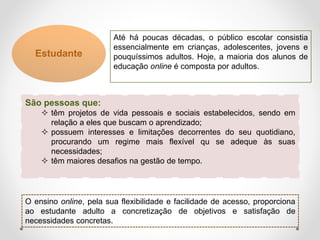 Estudante
Até há poucas décadas, o público escolar consistia
essencialmente em crianças, adolescentes, jovens e
pouquíssimos adultos. Hoje, a maioria dos alunos de
educação online é composta por adultos.
São pessoas que:
 têm projetos de vida pessoais e sociais estabelecidos, sendo em
relação a eles que buscam o aprendizado;
 possuem interesses e limitações decorrentes do seu quotidiano,
procurando um regime mais flexível qu se adeque às suas
necessidades;
 têm maiores desafios na gestão de tempo.
O ensino online, pela sua flexibilidade e facilidade de acesso, proporciona
ao estudante adulto a concretização de objetivos e satisfação de
necessidades concretas.
 