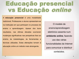 Educação presencial
vs Educação online
A educação presencial é uma modalidade
tradicional. Professores e alunos apresentam-se
na instituição em que participam no processo de
ensino e aprendizagem. Apesar dos bons
resultados, nas últimas décadas ocorreram
mudanças significativas nas perspetivas face ao
ensino, às metadologias, às ferramentas e
técnicas utilizadas. Estas alterações tornam a
educação online um método mais abrangente.
O modelo de
ensino/aprendizagem
eletrónico assenta num
ambiente online, fazendo
uso das várias
funcionalidades da Internet
para comunicar e distribuir
conteúdos.
 