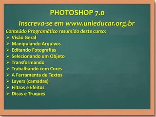 PHOTOSHOP 7.0
Inscreva-se em www.unieducar.org.br
Conteúdo Programático resumido deste curso:
 Visão Geral
 Manipulando Arquivos
 Editando Fotografias
 Selecionando um Objeto
 Transformando
 Trabalhando com Cores
 A Ferramenta de Textos
 Layers (camadas)
 Filtros e Efeitos
 Dicas e Truques

 