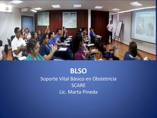 BLSO
SOPORTE BASICOPARA LA VIDA EN OBSTETRICIA
BLSO
Soporte Vital Básico en Obstetricia
SCARE
Lic. Marta Pineda
 