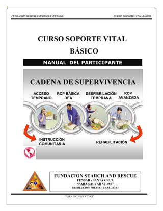 FUNDACIÓN SEARCH AND RESCUE (FUNSAR)                                 CURSO SOPORTE VITAL BÁSICO




                  CURSO SOPORTE VITAL
                                          BÁSICO
                     MANUAL DEL PARTICIPANTE



             CADENA DE SUPERVIVENCIA
              ACCESO           RCP BÁSICA           DESFIBRILACIÓN   RCP
             TEMPRANO             DEA                 TEMPRANA     AVANZADA




                   INSTRUCCIÓN
                   COMUNITARIA                               REHABILITACIÓN




                             FUNDACION SEARCH AND RESCUE
                                               FUNSAR - SANTA CRUZ
                                               “PARA SALVAR VIDAS”
                                           RESOLUCION PREFECTURAL 217/03


                                       “PARA SALVAR VIDAS”
 