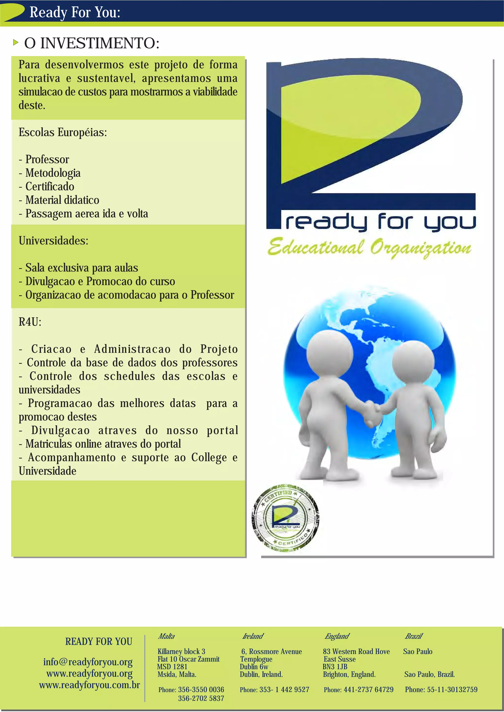 Ready For You:

 O INVESTIMENTO:
Para desenvolvermos este projeto de forma
lucrativa e sustentavel, apresentamos uma
simulacao de custos para mostrarmos a viabilidade
deste.

Escolas Européias:

- Professor
- Metodologia
- Certificado
- Material didatico
- Passagem aerea ida e volta

Universidades:

- Sala exclusiva para aulas
- Divulgacao e Promocao do curso
- Organizacao de acomodacao para o Professor

R4U:

- Criacao e Administracao do Projeto
- Controle da base de dados dos professores
- Controle dos schedules das escolas e
universidades
- Programacao das melhores datas para a
promocao destes
- Divulgacao atraves do nosso por tal
- Matriculas online atraves do portal
- Acompanhamento e suporte ao College e
Universidade




                               Malta                   Ireland                  England                 Brazil
          READY FOR YOU
                               Killarney block 3       6, Rossmore Avenue       83 Western Road Hove    Sao Paulo
     info@readyforyou.org      Flat 10 Oscar Zammit    Templogue                East Susse
                               MSD 1281                Dublin 6w                BN3 1JB
      www.readyforyou.org      Msida, Malta.           Dublin, Ireland.         Brighton, England.      Sao Paulo, Brazil.
    www.readyforyou.com.br     Phone: 356-3550 0036    Phone: 353- 1 442 9527   Phone: 441-2737 64729   Phone: 55-11-30132759
                                       356-2702 5837
 