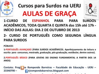 Cursos para Surdos na UERJ
AULAS DE GRAÇA
1-CURSO DE ESPANHOL PARA PARA SURDOS
ACADÊMICOS, TODA QUARTA E QUINTA das 15h até 17h -
INÍCIO DAS AULAS: DIA 2 DE OUTUBRO DE 2013
2- CURSO DE PORTUGUÊS COMO SEGUNDA LÍNGUA
PARA SURDOS
PÚBLICO:
1-PORTUGUÊS AVANÇADO (PARA SURDOS ACADÊMICOS. Aperfeiçoamento da leitura e
escrita para concursos, mestrado, graduação, pós-graduação, vestibular, dentre outros).
2.PORTUGUÊS BÁSICO (PARA JOVENS DO ENSINO FUNDAMENTAL A PARTIR DOS 14
ANOS)
Contato: Programa Rompendo Barreiras – Faculdade de Educação - UERJ –
23340790 – uerjrompendobarreiras.blogspot.com
 