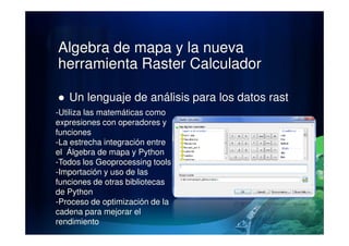 Algebra de mapa y la nueva
herramienta Raster Calculador
Un lenguaje de análisis para los datos rast
-Utiliza las matemáticas como
expresiones con operadores yexpresiones con operadores y
funciones
-La estrecha integración entre
el Álgebra de mapa y Python
-Todos los Geoprocessing tools
-Importación y uso de las
funciones de otras bibliotecas
de Python
-Proceso de optimización de la
cadena para mejorar el
rendimiento
 