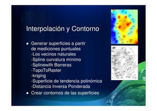 Interpolación y Contorno
Generar superficies a partir
de mediciones puntuales
-Los vecinos naturales-Los vecinos naturales
-Spline curvatura mínimo
-Splinewith Barreras
-TopoToRaster
-kriging
-Superficie de tendencia polinómica
-Distancia Inversa Ponderada
Crear contornos de las superficies
 
