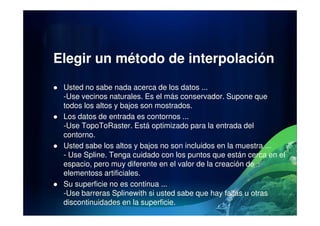 Elegir un método de interpolación
Usted no sabe nada acerca de los datos ...
-Use vecinos naturales. Es el más conservador. Supone que
todos los altos y bajos son mostrados.
Los datos de entrada es contornos ...Los datos de entrada es contornos ...
-Use TopoToRaster. Está optimizado para la entrada del
contorno.
Usted sabe los altos y bajos no son incluidos en la muestra ...
- Use Spline. Tenga cuidado con los puntos que están cerca en el
espacio, pero muy diferente en el valor de la creación de
elementoss artificiales.
Su superficie no es continua ...
-Use barreras Splinewith si usted sabe que hay fallas u otras
discontinuidades en la superficie.
 