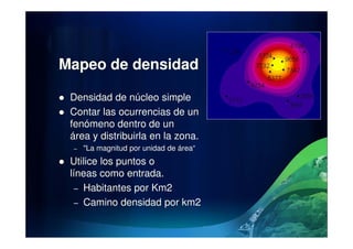 Mapeo de densidad
Densidad de núcleo simple
Contar las ocurrencias de un
fenómeno dentro de unfenómeno dentro de un
área y distribuirla en la zona.
– "La magnitud por unidad de área“
Utilice los puntos o
líneas como entrada.
– Habitantes por Km2
– Camino densidad por km2
 