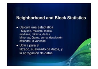 Neighborhood and Block Statistics
Calcula una estadística
- Mayoría, máxima, media,
mediana, mínima, de lasmediana, mínima, de las
Minorías, Gama, suma, desviación
estándar, la variedad
Utiliza para el
filtrado, suavizado de datos, y
la agregación de datos
 