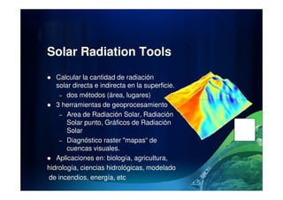 Solar Radiation Tools
Calcular la cantidad de radiación
solar directa e indirecta en la superficie.
– dos métodos (área, lugares)
3 herramientas de geoprocesamiento
– Area de Radiación Solar, Radiación
Solar punto, Gráficos de Radiación
Solar
– Diagnóstico raster "mapas“ de
cuencas visuales.
Aplicaciones en: biología, agricultura,
hidrología, ciencias hidrológicas, modelado
de incendios, energía, etc
 