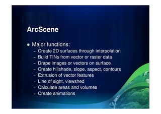 ArcScene
Major functions:
– Create 2D surfaces through interpolation
– Build TINs from vector or raster data– Build TINs from vector or raster data
– Drape images or vectors on surface
– Create hillshade, slope, aspect, contours
– Extrusion of vector features
– Line of sight, viewshed
– Calculate areas and volumes
– Create animations
 