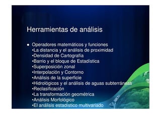 Herramientas de análisis
Operadores matemáticos y funciones
•La distancia y el análisis de proximidad
•Densidad de Cartografía•Densidad de Cartografía
•Barrio y el bloque de Estadística
•Superposición zonal
•Interpolación y Contorno
•Análisis de la superficie
•Hidrológicos y el análisis de aguas subterráneas
•Reclasificación
•La transformación geométrica
•Análisis Morfológico
•El análisis estadístico multivariado
 