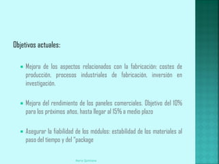 Objetivos actuales:

     Mejora de los aspectos relacionados con la fabricación: costes de
      producción, procesos industriales de fabricación, inversión en
      investigación.

     Mejora del rendimiento de los paneles comerciales. Objetivo del 10%
      para los próximos años, hasta llegar al 15% a medio plazo

     Asegurar la fiabilidad de los módulos: estabilidad de los materiales al
      paso del tiempo y del “package

                            Maria Quintana
 