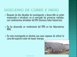  Después  de dos décadas de investigación y desarrollo se están
  empezando a introducir en el mercado los primeros módulos,
  con rendimientos alrededor del 11% (Siemens Solar Industries)

 Se ha alcanzado un rendimiento del 19% en los laboratorios
  NREL

 Se está investigando en diseños que sean capaces de utilizar la
  zona del espectro solar de mayor energía.




                       Maria Quintana
 
