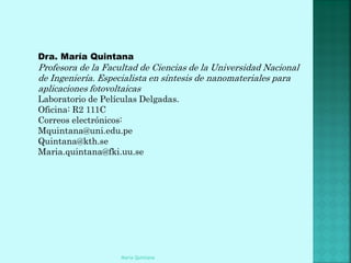 Dra. María Quintana
Profesora de la Facultad de Ciencias de la Universidad Nacional
de Ingeniería. Especialista en síntesis de nanomateriales para
aplicaciones fotovoltaicas
Laboratorio de Películas Delgadas.
Oficina: R2 111C
Correos electrónicos:
Mquintana@uni.edu.pe
Quintana@kth.se
Maria.quintana@fki.uu.se




                    Maria Quintana
 