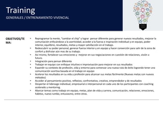 Training
GENERALES	/	ENTRENAMIENTO	VIVENCIAL
OBJETIVOS/TE
MA:
• Reprogramar la	mente,	“cambiar el	chip”	y	lograr pensar diferente para generar nuevos resultados,	mejorar la	
comuniación enfocándose a	la	asertividad,	acceder a	la	fuerza e	inspiración individual	y	en	equipo,	poder
interior,	equilibrio,	resultados,	metas y	mayor	satisfacción en	el	trabajo.
• Redescubrir su poder personal,	generar fuerza interior	y	en	equipo y	hacer converción para salir de	la	zona de	
confort y	disfrutar aún mas	de	su trabajo.
• Así mismo,	fortalecer sus emociones y		mejorar en	sus negociaciones en	cuestión de	relaciones,	visión a	
futuro.	
• Integración para pensar diferente
• Trabajar en	equipo con	enfoque intuitivo e	improvisación para mejorar en	sus resultados
• Expandir su contexto de	profesión,	vida y	entorno para comenzar una nueva ruta de	éxito logrando tener una
comunicación acertiva basada en	el	trabajo en	equipo
• Acelerar los	resultados en	su vida y	profesión para alcanzar sus metas fácilmente (Nuevas metas con	nuevos
métodos)
• Acceder al	pensamiento positivo,	reflexivo,	confrontativo,	creativo,	emprendedor y	de	resultados
• Despertar el	liderazgo individual,	empresarial e	interpersonal	en	cada uno de	los	participantes con	coaching	
acelerado y	mentoring.
• Abarcar temas como trabajo en	equipo,	metas,	plan	de	vida y	carrera,	comunicación,	relaciones,	emociones,	
hábitos,	nuevo rumbo,	entusiasmo,	entre	otras.
 