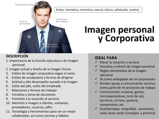 DESCRIPCIÓN
1.	Importancia de	la	función ejecutiva o	de	imagen
personal
2.	Imagen actual	y	diseño de	la	imagen futura
3. Estilos de	imagen corporativa según el	ramo
4. Estilos de	vocabulario y	formas de	dirigirse
5. Actitud y	alto	desempeño aunado a	la	imagen
6. Estilo del	jefe,	estilo del	empleado
7. Relaciones y	formas de	trabajar
8. Iniciativa y	toma de	decisiones
9. Fomento a	la	vocación al	servicio
10. Atención e	imagen a	clientes,	visitantes,	
proveedores,	usuarios,	jefes
11. Tecnología y	herramientas para ser un	mejor
colaborador,	así como normas y	hábitos
Imagen personal	
y	Corporativa
IDEAL PARA
ü Elevar	la	vocación	y	servicio
ü Iniciativa	y	refresh de	imagen	personal
ü Reglas	elementales	de	la	imagen	
ejecutiva
ü Yo	como	embajador	de	mi	corporación
ü Brindar	apoyo	y	comunicación	asertiva	
como	parte	de	mi	protocolo	de	trabajo
ü Comunicación	corporal,	gestos,	
microexpresiónes,	tono	de	voz,	
escritura,	correos,	postura,	
compromiso,	etc
ü Guardarropas,	maquillaje	,	accesorios,	
color,	buen	vestir	(consejos		y	práctica)
Estilos:	dramático,	romántico,	natural,	clásico,	sofisticado,	creativo
 