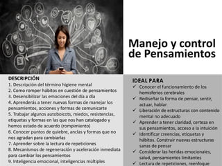 DESCRIPCIÓN
1.	Descripción del	término higiene mental	
2.	Como	romper	hábitos en	cuestión de	pensamientos
3.	Desensibilizar las emociones del	día a	día
4.	Aprenderás a	tener nuevas formas de	manejar los	
pensamientos,	acciones y	formas de	comunicarte
5.	Trabajar algunos autoboicots,	miedos,	resistencias,	
etiquetas y	formas en	las que nos han catalogado y	
hemos estado de	acuerdo (rompimiento)
6.	Conocer puntos de	quiebre,	anclas y	formas que no	
nos agradan para cambiarlas
7.	Aprender sobre la	lectura de	repeticiones
8.	Mecanismos de	regeneración y	aceleración inmediata
para cambiar los	pensamientos
9.	Inteligencia emocional,	inteligencias múltiples
Manejo y	control
de	Pensamientos
IDEAL PARA
ü Conocer	el	funcionamiento	de	los	
hemisferios	cerebrales
ü Rediseñar	la	forma	de	pensar,	sentir,	
actuar,	hablar
ü Liberación	de	estructuras	con	contenido	
mental	no	adecuado
ü Aprender	a	tener	claridad,	certeza	en	
sus	pensamientos,	acceso	a	la	intuición
ü Identificar	creencias,	etiquetas	y	
hábitos.	Construir	nuevas	estructuras	
sanas	de	pensar
ü Considerar	las	heridas	emocionales,	
salud,	pensamientos	limitantes
ü Lectura	de	repeticiones,	reenfoque
 