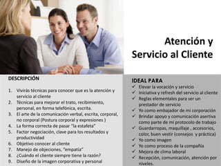 DESCRIPCIÓN
1. Vivirás	técnicas	para	conocer	que	es	la	atención	y	
servicio	al	cliente
2. Técnicas	para	mejorar	el	trato,	recibimiento,	
personal,	en	forma	telefónica,	escrita.
3. El	arte	de	la	comunicación	verbal,	escrita,	corporal,	
no	corporal	(Postura	corporal	y	expresiones	)
4. La	forma	correcta	de	pasar	“la	estafeta”
5. Factor	negociación,	clave	para	los	resultados	y	
productividad
6. Objetivo	conocer	al	cliente
7. Manejo	de	objeciones,	“empatía”
8. ¿Cuándo	el	cliente	siempre	tiene	la	razón?
9. Diseño	de	la	imagen	corporativa	y	personal
Atención y
Servicio al	Cliente
IDEAL PARA
ü Elevar	la	vocación	y	servicio
ü Iniciativa	y	refresh del	servicio	al	cliente
ü Reglas	elementales	para	ser	un	
prestador	de	servicio
ü Yo	como	embajador	de	mi	corporación
ü Brindar	apoyo	y	comunicación	asertiva	
como	parte	de	mi	protocolo	de	trabajo
ü Guardarropas,	maquillaje	,	accesorios,	
color,	buen	vestir	(consejos		y	práctica)
ü Yo	como	imagen
ü Yo	como	proceso	de	la	compañía
ü Mejora	de	clima	laboral
ü Recepción,	comunicación,	atención	por	
niveles.
 