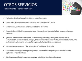 OTROS	SERVICIOS
Pensamiento	Fuera	de	la	Caja®
ü Evaluación	de	clima	laboral,	Gestión	en	todos	los	niveles
ü Cursos	y	entrenamientos	para	la	culturización	y	Gestión	del	Cambio.
ü Conferencias,	seminarios	y	talleres	para	Padres	de	Familia
ü Cursos	de	Creatividad,	Emprendedurismo	,	Pensamiento	Fuera	de	la	Caja	para	estudiantes	y	
maestros
ü Ejercicios	o	Clínicas	de	Creatividad,	Teambuilding,	Liderazgo,	Trabajo	en	Equipo,	Metas,	
Comunicación,	Mercadotecnia,	Imagen,	Entusiasmo/motivación,	Ventas,	Emprendedurismo,	PNL,	
Aceleramiento,	Ambiente	Laboral,	Percepción,	Culturización	a	nuevos	retos
ü Entrenamiento	de	ventas	“The Street	Game”	– el	juego	de	la	calle
ü Consultoría	estratégica	de	negocios	y	ventas	o	incremento	de	percepción	hacia	el	cliente,	
captación,	ambiente	laboral
ü Diseño	y	desarrollo	de	imagen	corporativa,	adquisiciones,	planeación	anual	
 