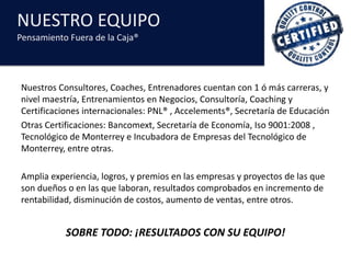 NUESTRO	EQUIPO
Pensamiento	Fuera	de	la	Caja®
Nuestros	Consultores,	Coaches,	Entrenadores	cuentan	con	1	ó	más	carreras,	y	
nivel	maestría,	Entrenamientos	en	Negocios,	Consultoría,	Coaching	y	
Certificaciones	internacionales:	PNL®	,	Accelements®,	Secretaría	de	Educación
Otras	Certificaciones:	Bancomext,	Secretaría	de	Economía,	Iso	9001:2008	,	
Tecnológico	de	Monterrey	e	Incubadora	de	Empresas	del	Tecnológico	de	
Monterrey,	entre	otras.
Amplia	experiencia,	logros,	y	premios	en	las	empresas	y	proyectos	de	las	que	
son	dueños	o	en	las	que	laboran,	resultados	comprobados	en	incremento	de	
rentabilidad,	disminución	de	costos,	aumento	de	ventas,	entre	otros.
SOBRE	TODO:	¡RESULTADOS	CON	SU	EQUIPO!
 