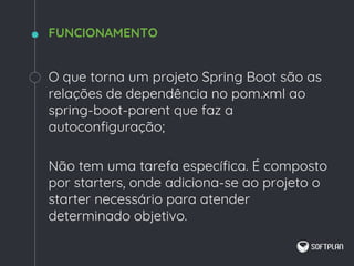 O que torna um projeto Spring Boot são as
relações de dependência no pom.xml ao
spring-boot-parent que faz a
autoconfiguração;
Não tem uma tarefa específica. É composto
por starters, onde adiciona-se ao projeto o
starter necessário para atender
determinado objetivo.
FUNCIONAMENTO
 