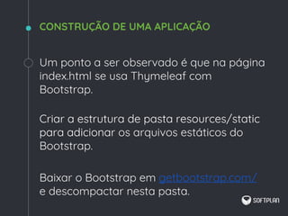 Um ponto a ser observado é que na página
index.html se usa Thymeleaf com
Bootstrap.
Criar a estrutura de pasta resources/static
para adicionar os arquivos estáticos do
Bootstrap.
Baixar o Bootstrap em getbootstrap.com/
e descompactar nesta pasta.
CONSTRUÇÃO DE UMA APLICAÇÃO
 