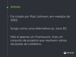Foi criado por Rod Johnson, em meados de
2002;
Surgiu como uma alternativa ao Java EE;
Não é apenas um framework, mas um
conjunto de projetos que resolvem várias
situações do cotidiano;
SPRING
 