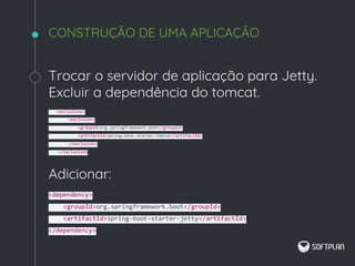 Trocar o servidor de aplicação para Jetty.
Excluir a dependência do tomcat.
<exclusions>
<exclusion>
<groupId>org.springframework.boot</groupId>
<artifactId>spring-boot-starter-tomcat</artifactId>
</exclusion>
</exclusions
Adicionar:
<dependency>
<groupId>org.springframework.boot</groupId>
<artifactId>spring-boot-starter-jetty</artifactId>
</dependency>
CONSTRUÇÃO DE UMA APLICAÇÃO
 