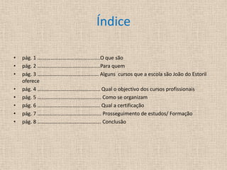 Índicepág. 1 .…………………………….............O que sãopág. 2 ……………………………..............Para quempág. 3 ……………………………............. Alguns  cursos que a escola são João do Estoril oferecepág. 4 ………………………………………... Qual o objectivo dos cursos profissionais  pág. 5 …………………………………………. Como se organizampág. 6 ………………………………………... Qual a certificaçãopág. 7 ………………………………………….Prosseguimento de estudos/ Formaçãopág. 8 …………………………………………. Conclusão