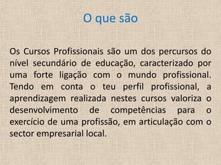 O que sãoOs Cursos Profissionais são um dos percursos do nível secundário de educação, caracterizado por uma forte ligação com o mundo profissional.Tendo em conta o teu perfil profissional, a aprendizagem realizada nestes cursos valoriza o desenvolvimento de competências para o exercício de uma profissão, em articulação com o sector empresarial local.