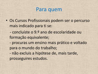 Para quemOs Cursos Profissionais podem ser o percurso mais indicado para ti se:     - concluíste o 9.º ano de escolaridade ou formação equivalente; - procuras um ensino mais prático e voltado para o mundo do trabalho; - não excluis a hipótese de, mais tarde, prosseguires estudos.