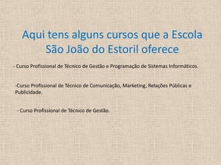 Aqui tens alguns cursos que a Escola São João do Estoril oferece- Curso Profissional de Técnico de Gestão e Programação de Sistemas Informáticos.-Curso Profissional de Técnico de Comunicação, Marketing, Relações Públicas e   Publicidade.- Curso Profissional de Técnico de Gestão. 