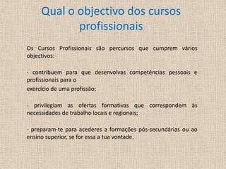 Qual o objectivo dos cursos profissionaisOs Cursos Profissionais são percursos que cumprem vários objectivos:- contribuem para que desenvolvas competências pessoais e profissionais para o exercício de uma profissão;- privilegiam as ofertas formativas que correspondem às necessidades de trabalho locais e regionais;- preparam-te para acederes a formações pós-secundárias ou ao ensino superior, se for essa a tua vontade.