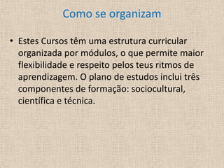 Como se organizamEstes Cursos têm uma estrutura curricular organizada por módulos, o que permite maior flexibilidade e respeito pelos teus ritmos de aprendizagem. O plano de estudos inclui três componentes de formação: sociocultural, científica e técnica.