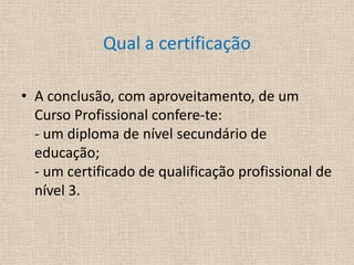 Qual a certificaçãoA conclusão, com aproveitamento, de um Curso Profissional confere-te: - um diploma de nível secundário de educação;- um certificado de qualificação profissional de nível 3.