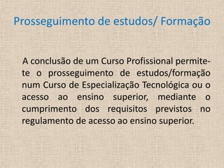 Prosseguimento de estudos/ Formação     A conclusão de um Curso Profissional permite-te o prosseguimento de estudos/formação num Curso de Especialização Tecnológica ou o acesso ao ensino superior, mediante o cumprimento dos requisitos previstos no regulamento de acesso ao ensino superior.