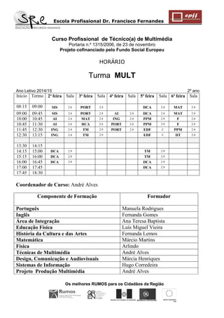 Escola Profissional Dr. Francisco Fernandes 
Os melhores RUMOS para os Cidadãos da Região 
REGIÃO AUTÓNOMA DA MADEIRA 
UNIÃO EUROPEIA 
FSE 
REPÚBLICA PORTUGUESA 
Curso Profissional de Técnico(a) de Multimédia 
Portaria n.º 1315/2006, de 23 de novembro 
Projeto cofinanciado pelo Fundo Social Europeu 
HORÁRIO 
Turma MULT Ano Letivo 2014/15 2º ano 
Início 
Termo 
2ª feira 
Sala 
3ª feira 
Sala 
4ª feira 
Sala 
5ª feira 
Sala 
6ª feira 
Sala 
08:15 
09:00 
SIS 
2.6 
PORT 
2.4 
HCA 
2.4 
MAT 
2.4 
09:00 
09:45 
SIS 
2.6 
PORT 
2.4 
AI 
2.4 
HCA 
2.4 
MAT 
2.4 
10:00 
10:45 
AI 
2.4 
MAT 
2.4 
ING 
2.4 
PPM 
2.9 
F 
2.4 
10:45 
11:30 
AI 
2.4 
HCA 
2.4 
PORT 
2.4 
PPM 
2.9 
F 
2.4 
11:45 
12:30 
ING 
2.4 
TM 
2.9 
PORT 
2.4 
EDF 
C 
PPM 
2.4 
12:30 
13:15 
ING 
2.4 
TM 
2.9 
EDF 
C 
DT 
2.4 
13:30 
14:15 
14:15 
15:00 
DCA 
2.9 
TM 
2.9 
15:15 
16:00 
DCA 
2.9 
TM 
2.9 
16:00 
16:45 
DCA 
2.9 
DCA 
2.9 
17:00 
17:45 
DCA 
2.9 
17:45 
18:30 
Coordenador de Curso: André Alves 
Componente de Formação 
Formador 
Português 
Manuela Rodrigues 
Inglês 
Fernanda Gomes 
Área de Integração 
Ana Teresa Baptista 
Educação Física 
Luís Miguel Vieira 
História da Cultura e das Artes 
Fernanda Lemos 
Matemática 
Márcio Martins 
Física 
Arlindo 
Técnicas de Multimédia 
André Alves 
Design, Comunicação e Audiovisuais 
Márcia Henriques 
Sistemas de Informação 
Hugo Corredeira 
Projeto Produção Multimédia 
André Alves  
