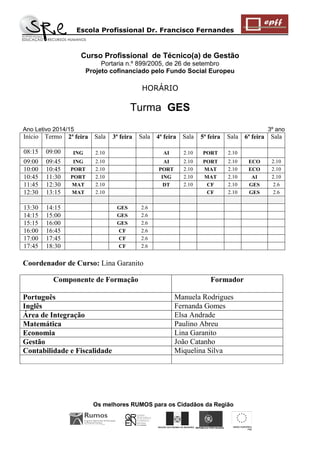 Escola Profissional Dr. Francisco Fernandes 
Os melhores RUMOS para os Cidadãos da Região 
REGIÃO AUTÓNOMA DA MADEIRA 
UNIÃO EUROPEIA 
FSE 
REPÚBLICA PORTUGUESA 
Curso Profissional de Técnico(a) de Gestão 
Portaria n.º 899/2005, de 26 de setembro 
Projeto cofinanciado pelo Fundo Social Europeu 
HORÁRIO 
Turma GES Ano Letivo 2014/15 3º ano 
Início 
Termo 
2ª feira 
Sala 
3ª feira 
Sala 
4ª feira 
Sala 
5ª feira 
Sala 
6ª feira 
Sala 
08:15 
09:00 
ING 
2.10 
AI 
2.10 
PORT 
2.10 
09:00 
09:45 
ING 
2.10 
AI 
2.10 
PORT 
2.10 
ECO 
2.10 
10:00 
10:45 
PORT 
2.10 
PORT 
2.10 
MAT 
2.10 
ECO 
2.10 
10:45 
11:30 
PORT 
2.10 
ING 
2.10 
MAT 
2.10 
AI 
2.10 
11:45 
12:30 
MAT 
2.10 
DT 
2.10 
CF 
2.10 
GES 
2.6 
12:30 
13:15 
MAT 
2.10 
CF 
2.10 
GES 
2.6 
13:30 
14:15 
GES 
2.6 
14:15 
15:00 
GES 
2.6 
15:15 
16:00 
GES 
2.6 
16:00 
16:45 
CF 
2.6 
17:00 
17:45 
CF 
2.6 
17:45 
18:30 
CF 
2.6 
Coordenador de Curso: Lina Garanito 
Componente de Formação 
Formador 
Português 
Manuela Rodrigues 
Inglês 
Fernanda Gomes 
Área de Integração 
Elsa Andrade 
Matemática 
Paulino Abreu 
Economia 
Lina Garanito 
Gestão 
João Catanho 
Contabilidade e Fiscalidade 
Miquelina Silva 
 