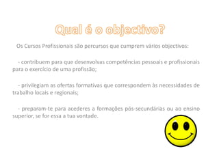 Qual é o objectivo?   Os Cursos Profissionais são percursos que cumprem vários objectivos:    - contribuem para que desenvolvas competências pessoais e profissionais para o exercício de uma profissão;    - privilegiam as ofertas formativas que correspondem às necessidades de trabalho locais e regionais;    - preparam-te para acederes a formações pós-secundárias ou ao ensino superior, se for essa a tua vontade.