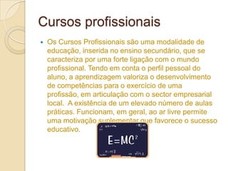 Cursos profissionais
   Os Cursos Profissionais são uma modalidade de
    educação, inserida no ensino secundário, que se
    caracteriza por uma forte ligação com o mundo
    profissional. Tendo em conta o perfil pessoal do
    aluno, a aprendizagem valoriza o desenvolvimento
    de competências para o exercício de uma
    profissão, em articulação com o sector empresarial
    local. A existência de um elevado número de aulas
    práticas. Funcionam, em geral, ao ar livre permite
    uma motivação suplementar que favorece o sucesso
    educativo.
 