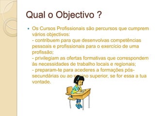 Qual o Objectivo ?
   Os Cursos Profissionais são percursos que cumprem
    vários objectivos:
    - contribuem para que desenvolvas competências
    pessoais e profissionais para o exercício de uma
    profissão;
    - privilegiam as ofertas formativas que correspondem
    às necessidades de trabalho locais e regionais;
    - preparam-te para acederes a formações pós-
    secundárias ou ao ensino superior, se for essa a tua
    vontade.
 