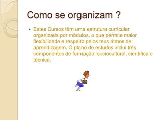 Como se organizam ?
   Estes Cursos têm uma estrutura curricular
    organizada por módulos, o que permite maior
    flexibilidade e respeito pelos teus ritmos de
    aprendizagem. O plano de estudos inclui três
    componentes de formação: sociocultural, científica e
    técnica.
 