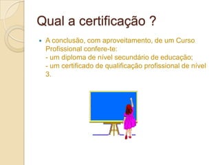 Qual a certificação ?
   A conclusão, com aproveitamento, de um Curso
    Profissional confere-te:
    - um diploma de nível secundário de educação;
    - um certificado de qualificação profissional de nível
    3.
 
