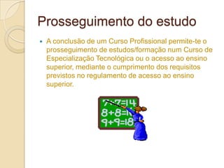 Prosseguimento do estudo
   A conclusão de um Curso Profissional permite-te o
    prosseguimento de estudos/formação num Curso de
    Especialização Tecnológica ou o acesso ao ensino
    superior, mediante o cumprimento dos requisitos
    previstos no regulamento de acesso ao ensino
    superior.
 
