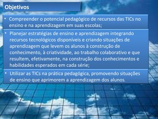 Objetivos
• Compreender o potencial pedagógico de recursos das TICs no
  ensino e na aprendizagem em suas escolas;
• Planejar estratégias de ensino e aprendizagem integrando
  recursos tecnológicos disponíveis e criando situações de
  aprendizagem que levem os alunos à construção de
  conhecimento, à criatividade, ao trabalho colaborativo e que
  resultem, efetivamente, na construção dos conhecimentos e
  habilidades esperados em cada série;
• Utilizar as TICs na prática pedagógica, promovendo situações
  de ensino que aprimorem a aprendizagem dos alunos.
 
