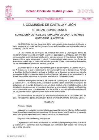 Boletín Oficial de Castilla y León
Núm. 31

Viernes, 14 de febrero de 2014

Pág. 10291

I. COMUNIDAD DE CASTILLA Y LEÓN
C. OTRAS DISPOSICIONES
CONSEJERÍA DE FAMILIA E IGUALDAD DE OPORTUNIDADES
INSTITUTO DE LA JUVENTUD
RESOLUCIÓN de 6 de febrero de 2014, del Instituto de la Juventud de Castilla y
León, por la que se convoca el Programa «Cursos de Formación Juvenil para la Promoción
Artística y Cultural 2014».
La Ley 11/2002, de 10 de julio, de Juventud de Castilla y León regula, dentro de
las denominadas líneas de promoción juvenil, las actividades juveniles que son definidas
como aquellas acciones desarrolladas por y para los jóvenes en los distintos ámbitos de
la vida política, social, económica y cultural. En este contexto se enmarcan los «Cursos de
Formación Juvenil para la promoción artística y cultural 2014», como medida de fomento
de las actividades de promoción artística y cultural.
El Decreto 81/2013, de 26 de diciembre, por el que se modifica el Decreto 37/2011,
de 7 de julio, por el que se establece la estructura orgánica de la Consejería de Familia
e Igualdad de Oportunidades, atribuye al Instituto de la Juventud competencias para la
promoción de la incorporación laboral de los jóvenes y el apoyo a su emancipación a
través de acciones formativas no formales relacionadas con esta situación.
Mediante el Programa «Cursos de Formación Juvenil para la promoción artística
y cultural 2014», el Instituto de la Juventud de Castilla y León desarrolla un conjunto de
actividades en el campo de las artes, con un doble objetivo, uno inmediato cual es el de
introducir a los jóvenes en el mundo de las artes y otro mediato, dirigido a reforzar los
conocimientos técnicos y profesionales, a fin de facilitar la incorporación al mundo laboral
de los jóvenes artistas y profesionales en las artes relacionadas.
En consecuencia, en virtud de las atribuciones conferidas en la Ley 3/2001, de 3 de
julio, del Gobierno y de la Administración de la Comunidad Autónoma de Castilla y León,
RESUELVO:
Primero.– Objeto.
La presente resolución tiene por objeto convocar el programa «Cursos de Formación
Juvenil para la promoción artística y cultural 2014» que figuran en el Anexo I de la presente
resolución y establecer las condiciones de participación en el mismo.
Segundo.– Modalidades y participantes.
La presente convocatoria «Cursos de Formación Juvenil para la promoción artística
y cultural 2014» contempla dos modalidades, con un total de 624 plazas y se estructura
de la forma siguiente:

CV: BOCYL-D-14022014-11

 