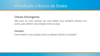 Introdução a Banco de Dados
Chaves Estrangeiras
São uma ou mais colunas de uma tabela que também existem em
outra, para definir uma relação entre as duas.
Exemplo:
Como definir uma relação entre as tabelas Cliente e Locação?
 