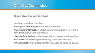 Queries/Comandos
O que são? Pra que servem?
Interagir com o banco de dados
 Recuperar informações: listar todos os clientes
 Manipular informações: alterar o nome de um cliente, inserir um
novo filme, excluir uma informação
 Manipular estruturas: criar novas tabelas, apagar tabelas antigas
 Manutenção: fazer e agendar backup, comprimir arquivos
 Programar (!): criar procedimentos e funções no banco de dados
 